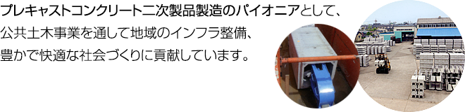 プレキャストコンクリート二次製品製造のパイオニアとして、公共土木事業を通して地域のインフラ整備、豊かで快適な社会づくりに貢献しています。