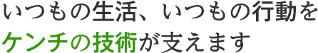 いつもの生活、いつもの行動を、ケンチの技術が支えます